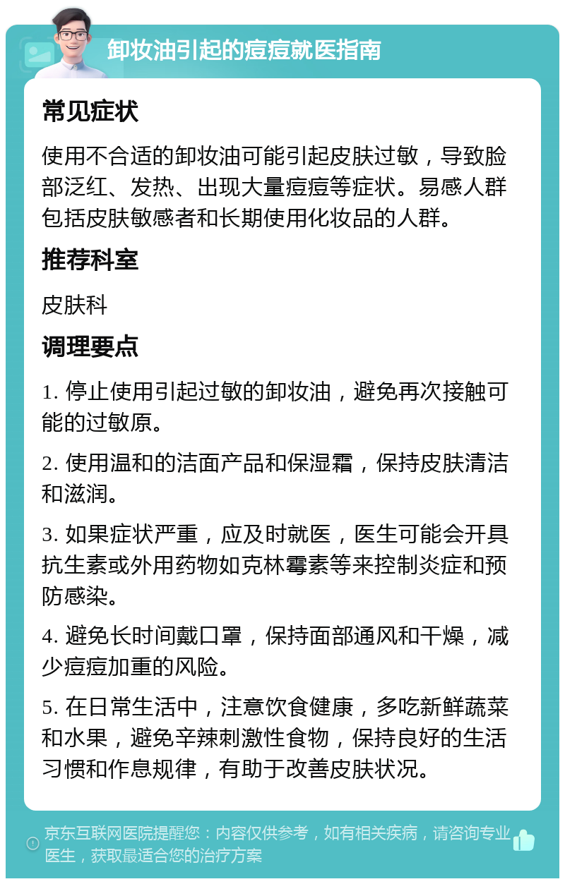 卸妆油引起的痘痘就医指南 常见症状 使用不合适的卸妆油可能引起皮肤过敏，导致脸部泛红、发热、出现大量痘痘等症状。易感人群包括皮肤敏感者和长期使用化妆品的人群。 推荐科室 皮肤科 调理要点 1. 停止使用引起过敏的卸妆油，避免再次接触可能的过敏原。 2. 使用温和的洁面产品和保湿霜，保持皮肤清洁和滋润。 3. 如果症状严重，应及时就医，医生可能会开具抗生素或外用药物如克林霉素等来控制炎症和预防感染。 4. 避免长时间戴口罩，保持面部通风和干燥，减少痘痘加重的风险。 5. 在日常生活中，注意饮食健康，多吃新鲜蔬菜和水果，避免辛辣刺激性食物，保持良好的生活习惯和作息规律，有助于改善皮肤状况。