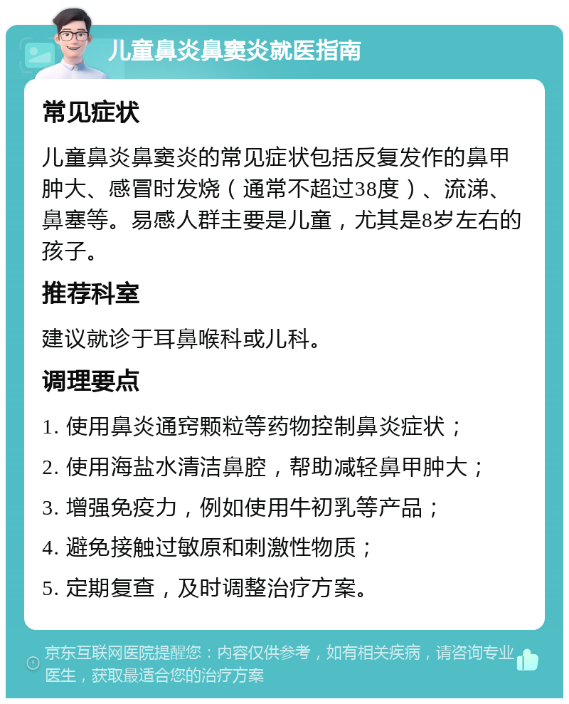 儿童鼻炎鼻窦炎就医指南 常见症状 儿童鼻炎鼻窦炎的常见症状包括反复发作的鼻甲肿大、感冒时发烧（通常不超过38度）、流涕、鼻塞等。易感人群主要是儿童，尤其是8岁左右的孩子。 推荐科室 建议就诊于耳鼻喉科或儿科。 调理要点 1. 使用鼻炎通窍颗粒等药物控制鼻炎症状； 2. 使用海盐水清洁鼻腔，帮助减轻鼻甲肿大； 3. 增强免疫力，例如使用牛初乳等产品； 4. 避免接触过敏原和刺激性物质； 5. 定期复查，及时调整治疗方案。