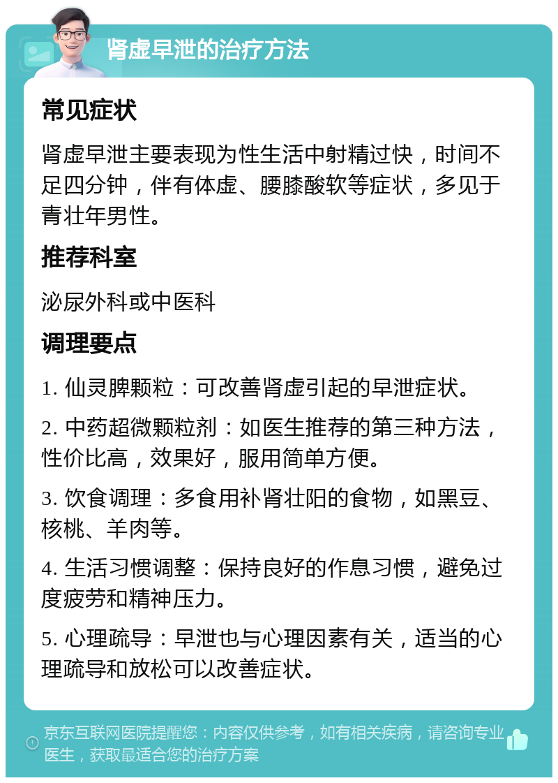 肾虚早泄的治疗方法 常见症状 肾虚早泄主要表现为性生活中射精过快，时间不足四分钟，伴有体虚、腰膝酸软等症状，多见于青壮年男性。 推荐科室 泌尿外科或中医科 调理要点 1. 仙灵脾颗粒：可改善肾虚引起的早泄症状。 2. 中药超微颗粒剂：如医生推荐的第三种方法，性价比高，效果好，服用简单方便。 3. 饮食调理：多食用补肾壮阳的食物，如黑豆、核桃、羊肉等。 4. 生活习惯调整：保持良好的作息习惯，避免过度疲劳和精神压力。 5. 心理疏导：早泄也与心理因素有关，适当的心理疏导和放松可以改善症状。