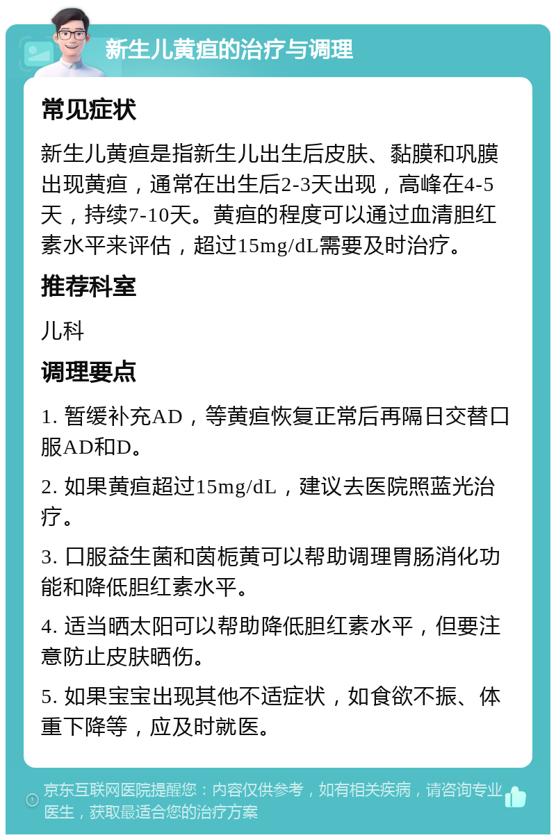 新生儿黄疸的治疗与调理 常见症状 新生儿黄疸是指新生儿出生后皮肤、黏膜和巩膜出现黄疸，通常在出生后2-3天出现，高峰在4-5天，持续7-10天。黄疸的程度可以通过血清胆红素水平来评估，超过15mg/dL需要及时治疗。 推荐科室 儿科 调理要点 1. 暂缓补充AD，等黄疸恢复正常后再隔日交替口服AD和D。 2. 如果黄疸超过15mg/dL，建议去医院照蓝光治疗。 3. 口服益生菌和茵栀黄可以帮助调理胃肠消化功能和降低胆红素水平。 4. 适当晒太阳可以帮助降低胆红素水平，但要注意防止皮肤晒伤。 5. 如果宝宝出现其他不适症状，如食欲不振、体重下降等，应及时就医。