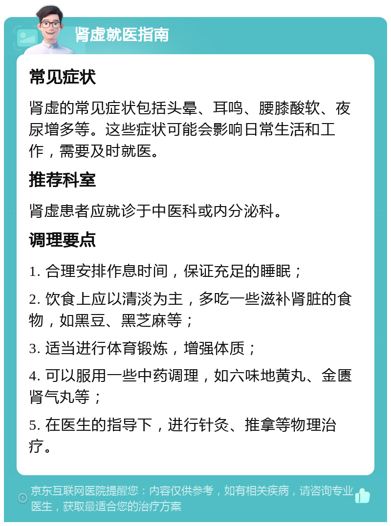 肾虚就医指南 常见症状 肾虚的常见症状包括头晕、耳鸣、腰膝酸软、夜尿增多等。这些症状可能会影响日常生活和工作，需要及时就医。 推荐科室 肾虚患者应就诊于中医科或内分泌科。 调理要点 1. 合理安排作息时间，保证充足的睡眠； 2. 饮食上应以清淡为主，多吃一些滋补肾脏的食物，如黑豆、黑芝麻等； 3. 适当进行体育锻炼，增强体质； 4. 可以服用一些中药调理，如六味地黄丸、金匮肾气丸等； 5. 在医生的指导下，进行针灸、推拿等物理治疗。