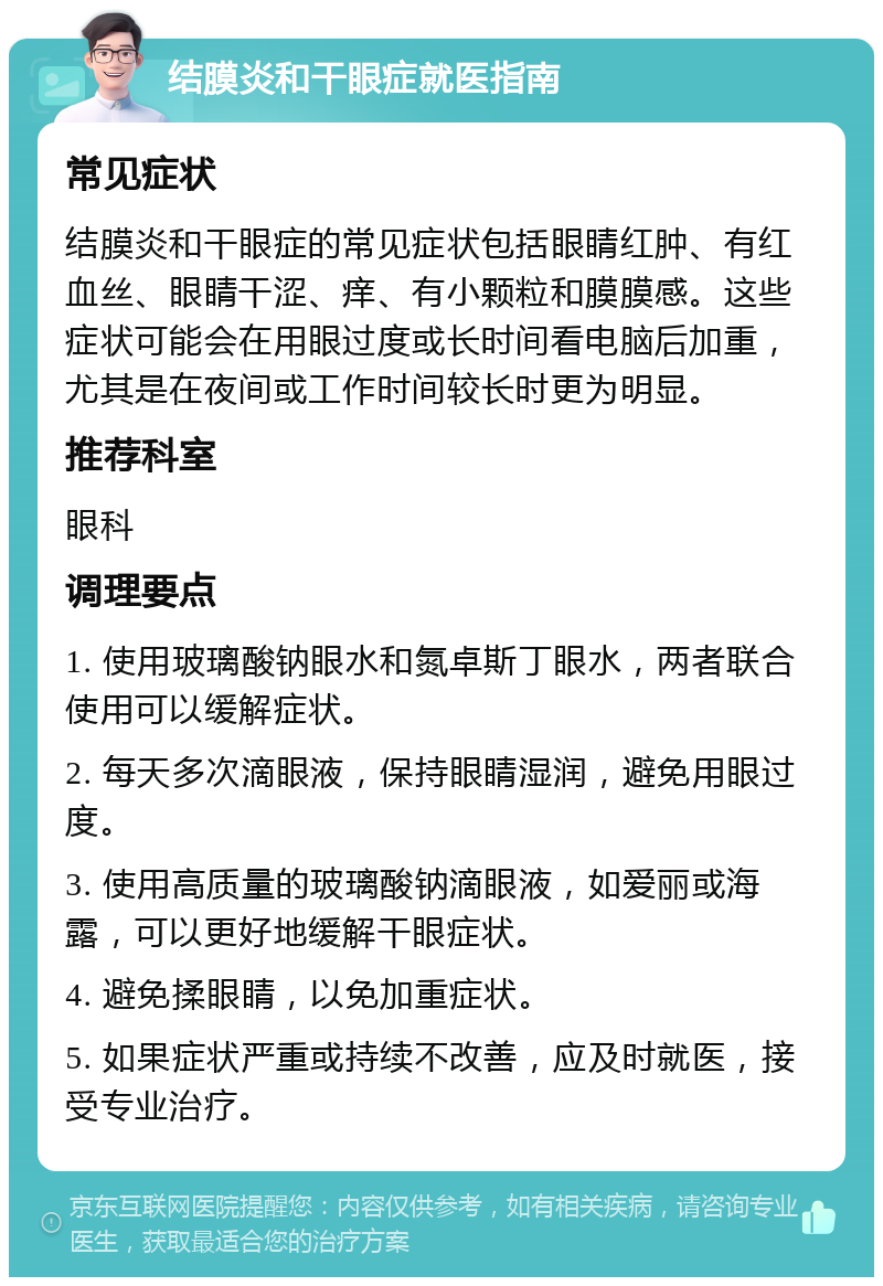 结膜炎和干眼症就医指南 常见症状 结膜炎和干眼症的常见症状包括眼睛红肿、有红血丝、眼睛干涩、痒、有小颗粒和膜膜感。这些症状可能会在用眼过度或长时间看电脑后加重，尤其是在夜间或工作时间较长时更为明显。 推荐科室 眼科 调理要点 1. 使用玻璃酸钠眼水和氮卓斯丁眼水，两者联合使用可以缓解症状。 2. 每天多次滴眼液，保持眼睛湿润，避免用眼过度。 3. 使用高质量的玻璃酸钠滴眼液，如爱丽或海露，可以更好地缓解干眼症状。 4. 避免揉眼睛，以免加重症状。 5. 如果症状严重或持续不改善，应及时就医，接受专业治疗。