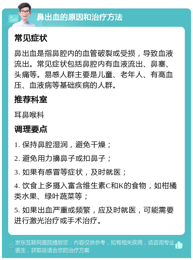 鼻出血的原因和治疗方法 常见症状 鼻出血是指鼻腔内的血管破裂或受损，导致血液流出。常见症状包括鼻腔内有血液流出、鼻塞、头痛等。易感人群主要是儿童、老年人、有高血压、血液病等基础疾病的人群。 推荐科室 耳鼻喉科 调理要点 1. 保持鼻腔湿润，避免干燥； 2. 避免用力擤鼻子或扣鼻子； 3. 如果有感冒等症状，及时就医； 4. 饮食上多摄入富含维生素C和K的食物，如柑橘类水果、绿叶蔬菜等； 5. 如果出血严重或频繁，应及时就医，可能需要进行激光治疗或手术治疗。