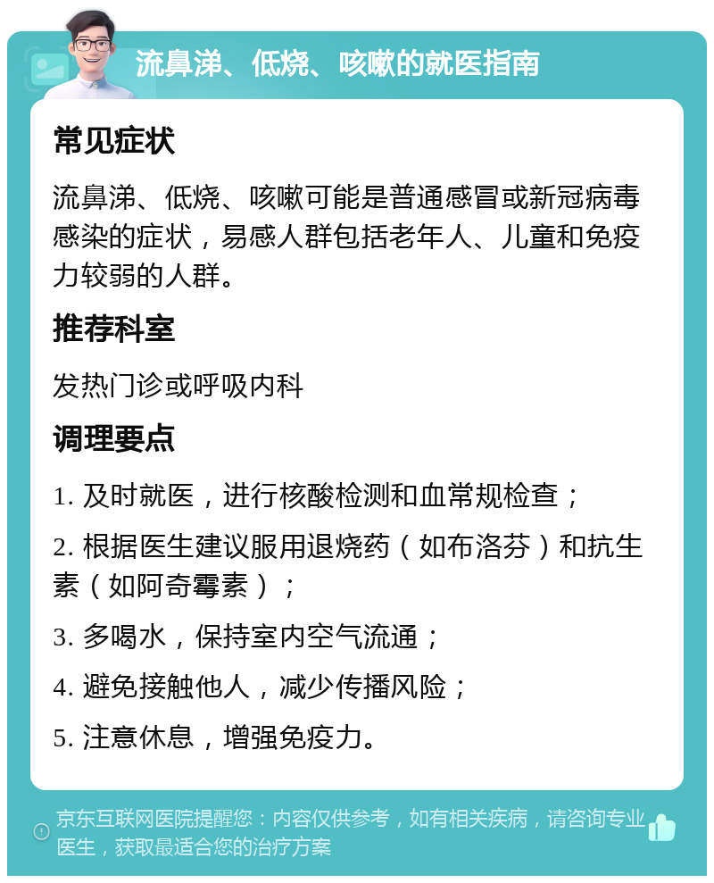 流鼻涕、低烧、咳嗽的就医指南 常见症状 流鼻涕、低烧、咳嗽可能是普通感冒或新冠病毒感染的症状，易感人群包括老年人、儿童和免疫力较弱的人群。 推荐科室 发热门诊或呼吸内科 调理要点 1. 及时就医，进行核酸检测和血常规检查； 2. 根据医生建议服用退烧药（如布洛芬）和抗生素（如阿奇霉素）； 3. 多喝水，保持室内空气流通； 4. 避免接触他人，减少传播风险； 5. 注意休息，增强免疫力。