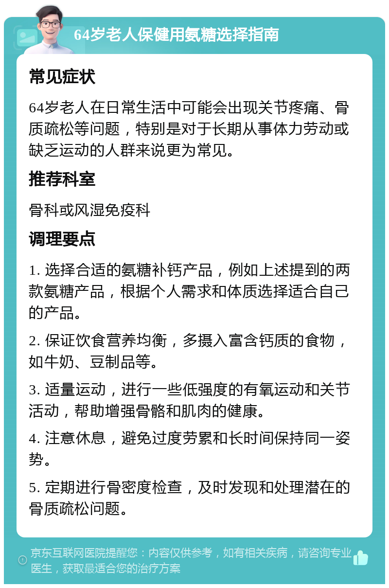 64岁老人保健用氨糖选择指南 常见症状 64岁老人在日常生活中可能会出现关节疼痛、骨质疏松等问题，特别是对于长期从事体力劳动或缺乏运动的人群来说更为常见。 推荐科室 骨科或风湿免疫科 调理要点 1. 选择合适的氨糖补钙产品，例如上述提到的两款氨糖产品，根据个人需求和体质选择适合自己的产品。 2. 保证饮食营养均衡，多摄入富含钙质的食物，如牛奶、豆制品等。 3. 适量运动，进行一些低强度的有氧运动和关节活动，帮助增强骨骼和肌肉的健康。 4. 注意休息，避免过度劳累和长时间保持同一姿势。 5. 定期进行骨密度检查，及时发现和处理潜在的骨质疏松问题。