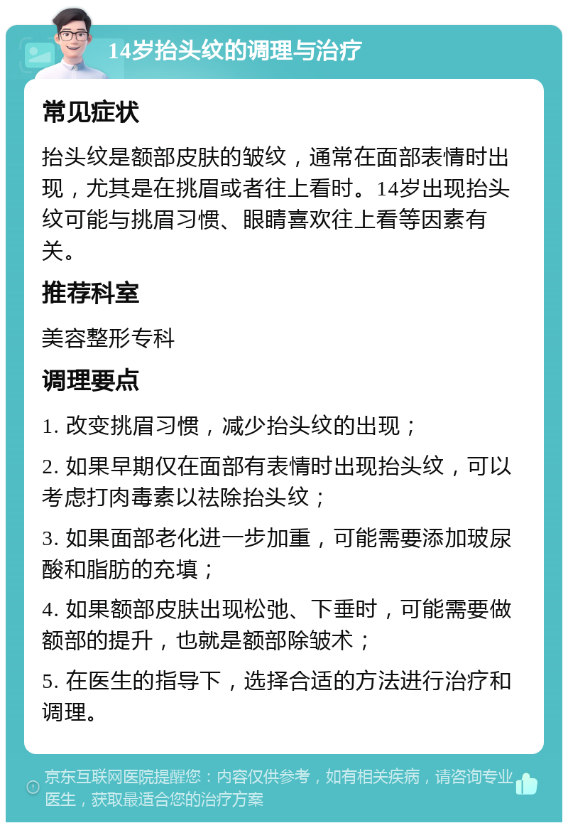 14岁抬头纹的调理与治疗 常见症状 抬头纹是额部皮肤的皱纹，通常在面部表情时出现，尤其是在挑眉或者往上看时。14岁出现抬头纹可能与挑眉习惯、眼睛喜欢往上看等因素有关。 推荐科室 美容整形专科 调理要点 1. 改变挑眉习惯，减少抬头纹的出现； 2. 如果早期仅在面部有表情时出现抬头纹，可以考虑打肉毒素以祛除抬头纹； 3. 如果面部老化进一步加重，可能需要添加玻尿酸和脂肪的充填； 4. 如果额部皮肤出现松弛、下垂时，可能需要做额部的提升，也就是额部除皱术； 5. 在医生的指导下，选择合适的方法进行治疗和调理。