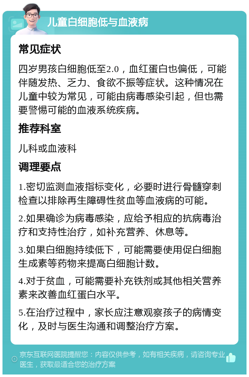 儿童白细胞低与血液病 常见症状 四岁男孩白细胞低至2.0，血红蛋白也偏低，可能伴随发热、乏力、食欲不振等症状。这种情况在儿童中较为常见，可能由病毒感染引起，但也需要警惕可能的血液系统疾病。 推荐科室 儿科或血液科 调理要点 1.密切监测血液指标变化，必要时进行骨髓穿刺检查以排除再生障碍性贫血等血液病的可能。 2.如果确诊为病毒感染，应给予相应的抗病毒治疗和支持性治疗，如补充营养、休息等。 3.如果白细胞持续低下，可能需要使用促白细胞生成素等药物来提高白细胞计数。 4.对于贫血，可能需要补充铁剂或其他相关营养素来改善血红蛋白水平。 5.在治疗过程中，家长应注意观察孩子的病情变化，及时与医生沟通和调整治疗方案。