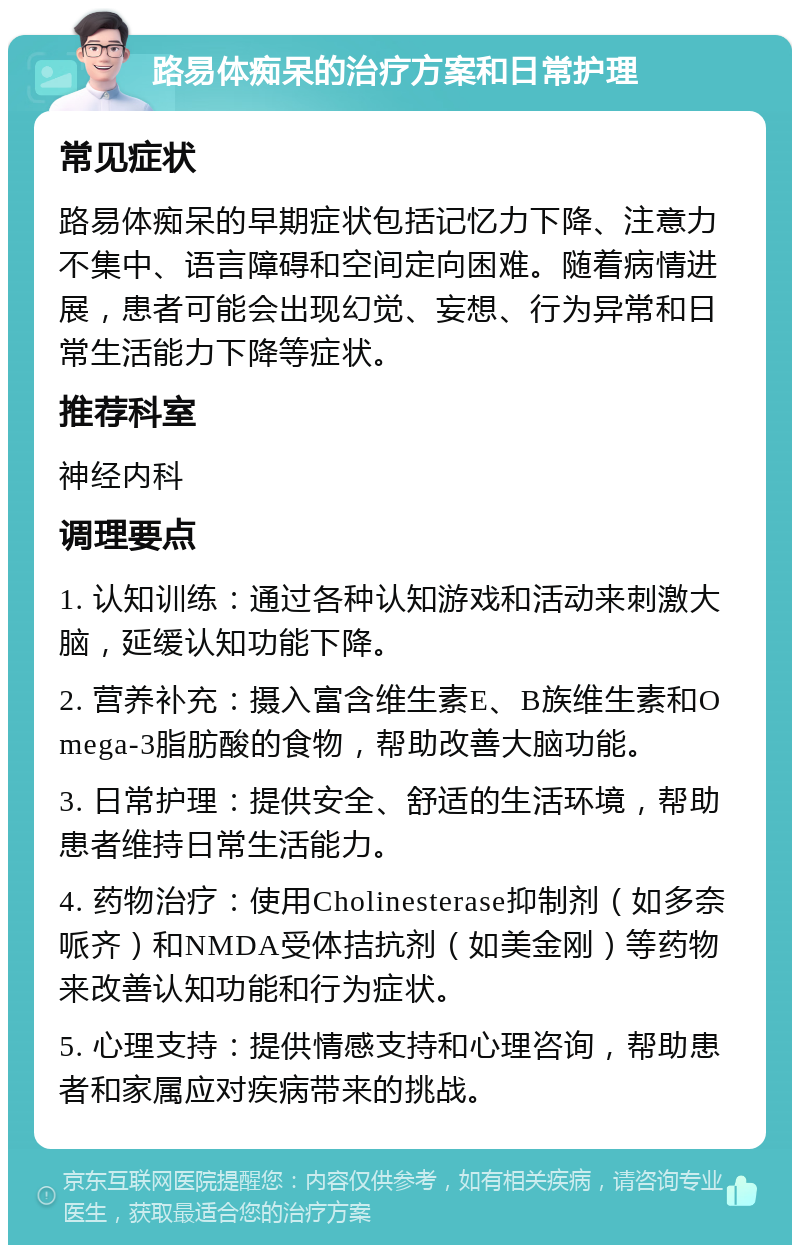 路易体痴呆的治疗方案和日常护理 常见症状 路易体痴呆的早期症状包括记忆力下降、注意力不集中、语言障碍和空间定向困难。随着病情进展，患者可能会出现幻觉、妄想、行为异常和日常生活能力下降等症状。 推荐科室 神经内科 调理要点 1. 认知训练：通过各种认知游戏和活动来刺激大脑，延缓认知功能下降。 2. 营养补充：摄入富含维生素E、B族维生素和Omega-3脂肪酸的食物，帮助改善大脑功能。 3. 日常护理：提供安全、舒适的生活环境，帮助患者维持日常生活能力。 4. 药物治疗：使用Cholinesterase抑制剂（如多奈哌齐）和NMDA受体拮抗剂（如美金刚）等药物来改善认知功能和行为症状。 5. 心理支持：提供情感支持和心理咨询，帮助患者和家属应对疾病带来的挑战。