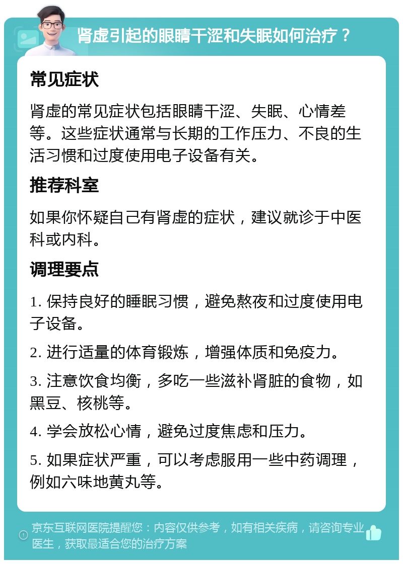 肾虚引起的眼睛干涩和失眠如何治疗？ 常见症状 肾虚的常见症状包括眼睛干涩、失眠、心情差等。这些症状通常与长期的工作压力、不良的生活习惯和过度使用电子设备有关。 推荐科室 如果你怀疑自己有肾虚的症状，建议就诊于中医科或内科。 调理要点 1. 保持良好的睡眠习惯，避免熬夜和过度使用电子设备。 2. 进行适量的体育锻炼，增强体质和免疫力。 3. 注意饮食均衡，多吃一些滋补肾脏的食物，如黑豆、核桃等。 4. 学会放松心情，避免过度焦虑和压力。 5. 如果症状严重，可以考虑服用一些中药调理，例如六味地黄丸等。