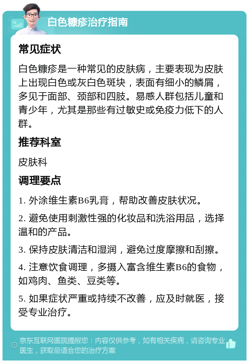 白色糠疹治疗指南 常见症状 白色糠疹是一种常见的皮肤病，主要表现为皮肤上出现白色或灰白色斑块，表面有细小的鳞屑，多见于面部、颈部和四肢。易感人群包括儿童和青少年，尤其是那些有过敏史或免疫力低下的人群。 推荐科室 皮肤科 调理要点 1. 外涂维生素B6乳膏，帮助改善皮肤状况。 2. 避免使用刺激性强的化妆品和洗浴用品，选择温和的产品。 3. 保持皮肤清洁和湿润，避免过度摩擦和刮擦。 4. 注意饮食调理，多摄入富含维生素B6的食物，如鸡肉、鱼类、豆类等。 5. 如果症状严重或持续不改善，应及时就医，接受专业治疗。