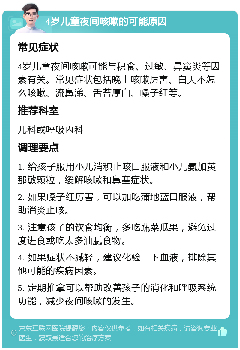 4岁儿童夜间咳嗽的可能原因 常见症状 4岁儿童夜间咳嗽可能与积食、过敏、鼻窦炎等因素有关。常见症状包括晚上咳嗽厉害、白天不怎么咳嗽、流鼻涕、舌苔厚白、嗓子红等。 推荐科室 儿科或呼吸内科 调理要点 1. 给孩子服用小儿消积止咳口服液和小儿氨加黄那敏颗粒，缓解咳嗽和鼻塞症状。 2. 如果嗓子红厉害，可以加吃蒲地蓝口服液，帮助消炎止咳。 3. 注意孩子的饮食均衡，多吃蔬菜瓜果，避免过度进食或吃太多油腻食物。 4. 如果症状不减轻，建议化验一下血液，排除其他可能的疾病因素。 5. 定期推拿可以帮助改善孩子的消化和呼吸系统功能，减少夜间咳嗽的发生。