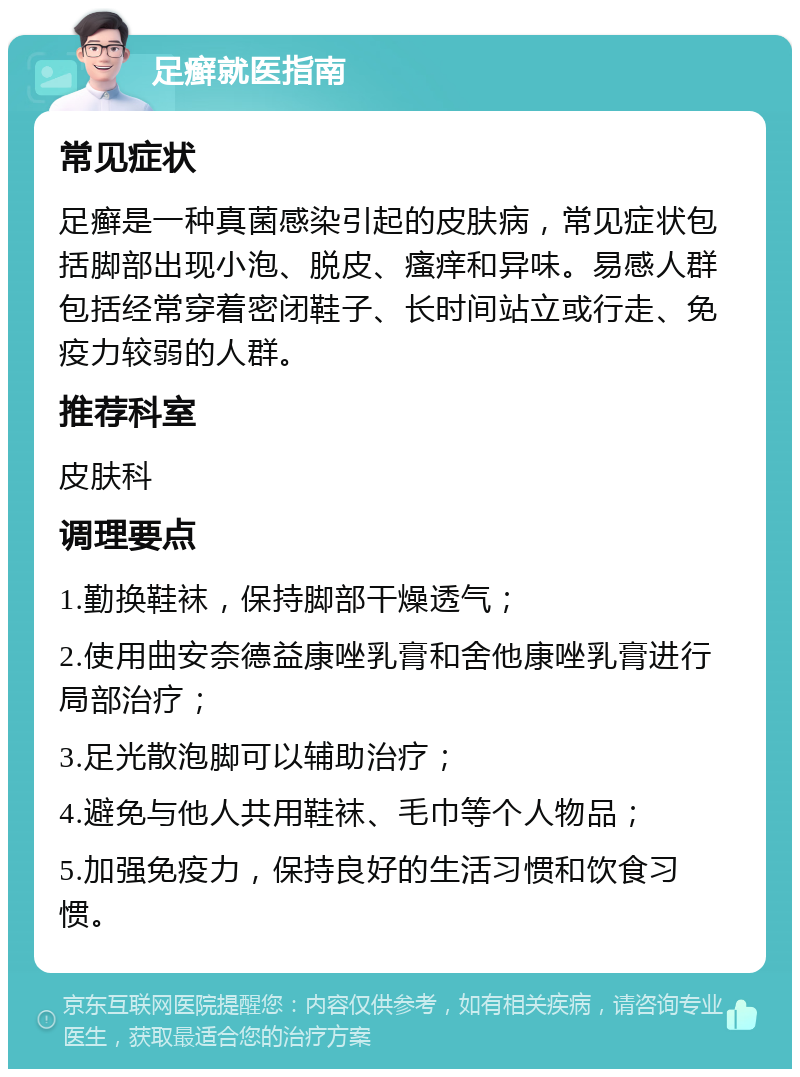 足癣就医指南 常见症状 足癣是一种真菌感染引起的皮肤病，常见症状包括脚部出现小泡、脱皮、瘙痒和异味。易感人群包括经常穿着密闭鞋子、长时间站立或行走、免疫力较弱的人群。 推荐科室 皮肤科 调理要点 1.勤换鞋袜，保持脚部干燥透气； 2.使用曲安奈德益康唑乳膏和舍他康唑乳膏进行局部治疗； 3.足光散泡脚可以辅助治疗； 4.避免与他人共用鞋袜、毛巾等个人物品； 5.加强免疫力，保持良好的生活习惯和饮食习惯。