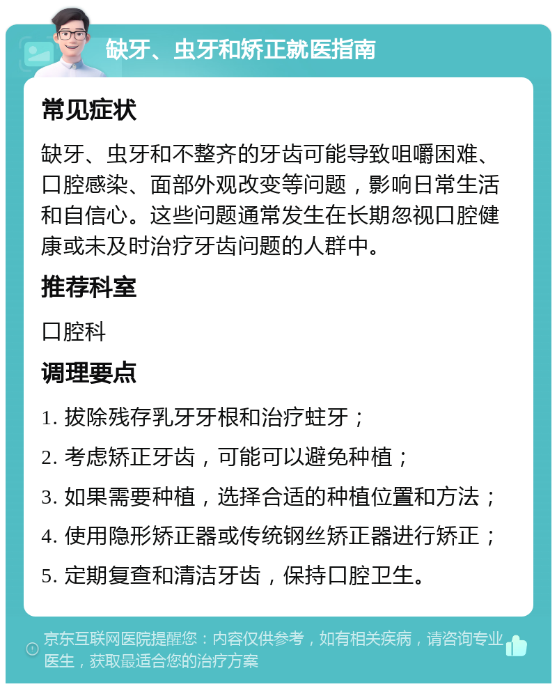 缺牙、虫牙和矫正就医指南 常见症状 缺牙、虫牙和不整齐的牙齿可能导致咀嚼困难、口腔感染、面部外观改变等问题，影响日常生活和自信心。这些问题通常发生在长期忽视口腔健康或未及时治疗牙齿问题的人群中。 推荐科室 口腔科 调理要点 1. 拔除残存乳牙牙根和治疗蛀牙； 2. 考虑矫正牙齿，可能可以避免种植； 3. 如果需要种植，选择合适的种植位置和方法； 4. 使用隐形矫正器或传统钢丝矫正器进行矫正； 5. 定期复查和清洁牙齿，保持口腔卫生。