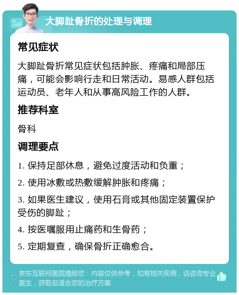 大脚趾骨折的处理与调理 常见症状 大脚趾骨折常见症状包括肿胀、疼痛和局部压痛，可能会影响行走和日常活动。易感人群包括运动员、老年人和从事高风险工作的人群。 推荐科室 骨科 调理要点 1. 保持足部休息，避免过度活动和负重； 2. 使用冰敷或热敷缓解肿胀和疼痛； 3. 如果医生建议，使用石膏或其他固定装置保护受伤的脚趾； 4. 按医嘱服用止痛药和生骨药； 5. 定期复查，确保骨折正确愈合。