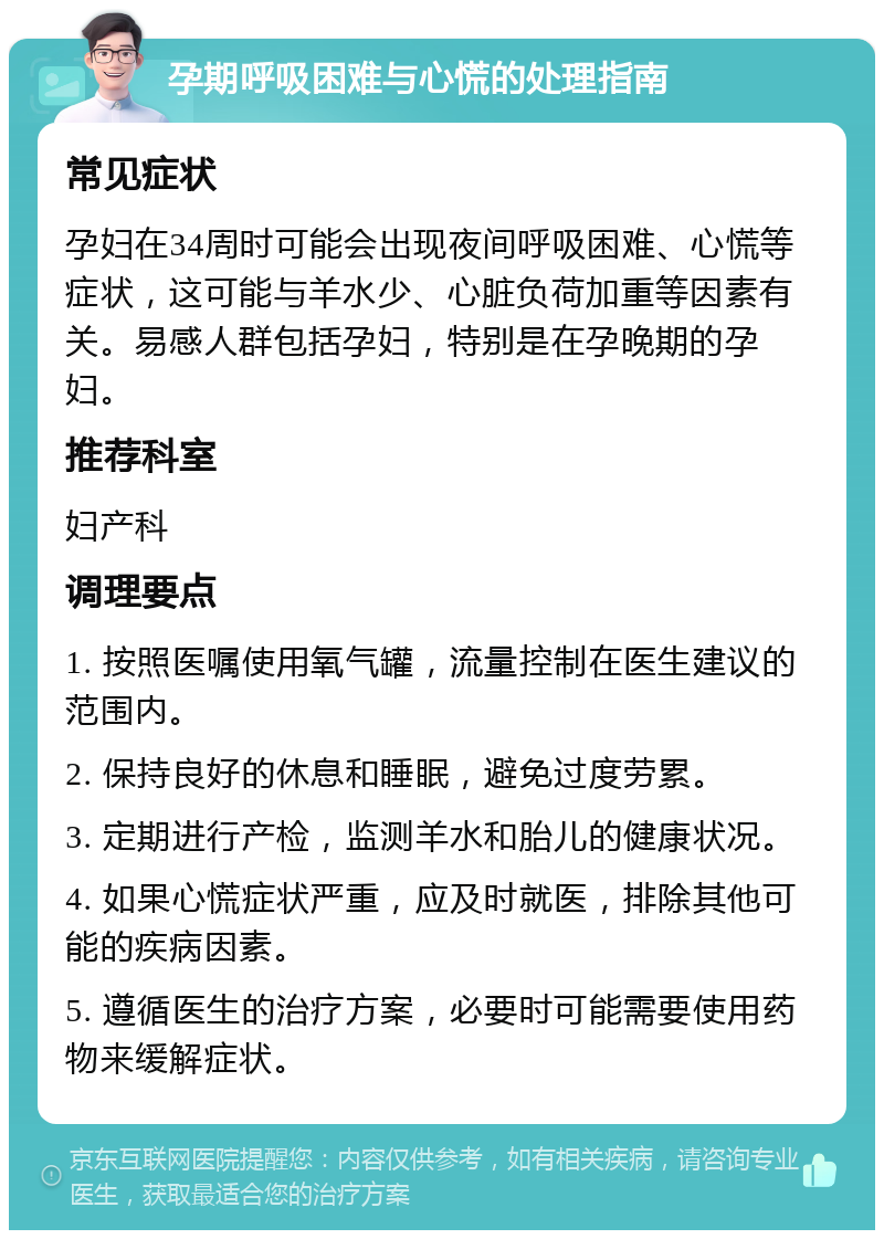 孕期呼吸困难与心慌的处理指南 常见症状 孕妇在34周时可能会出现夜间呼吸困难、心慌等症状，这可能与羊水少、心脏负荷加重等因素有关。易感人群包括孕妇，特别是在孕晚期的孕妇。 推荐科室 妇产科 调理要点 1. 按照医嘱使用氧气罐，流量控制在医生建议的范围内。 2. 保持良好的休息和睡眠，避免过度劳累。 3. 定期进行产检，监测羊水和胎儿的健康状况。 4. 如果心慌症状严重，应及时就医，排除其他可能的疾病因素。 5. 遵循医生的治疗方案，必要时可能需要使用药物来缓解症状。