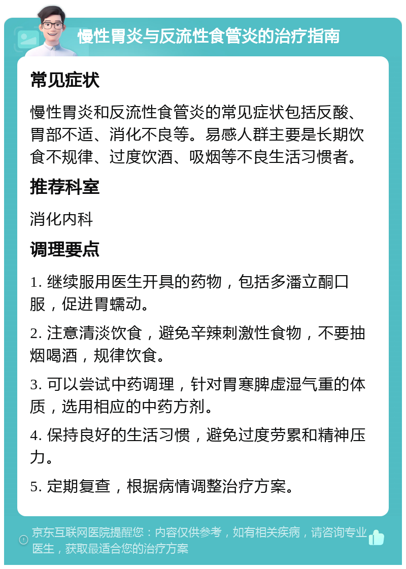 慢性胃炎与反流性食管炎的治疗指南 常见症状 慢性胃炎和反流性食管炎的常见症状包括反酸、胃部不适、消化不良等。易感人群主要是长期饮食不规律、过度饮酒、吸烟等不良生活习惯者。 推荐科室 消化内科 调理要点 1. 继续服用医生开具的药物，包括多潘立酮口服，促进胃蠕动。 2. 注意清淡饮食，避免辛辣刺激性食物，不要抽烟喝酒，规律饮食。 3. 可以尝试中药调理，针对胃寒脾虚湿气重的体质，选用相应的中药方剂。 4. 保持良好的生活习惯，避免过度劳累和精神压力。 5. 定期复查，根据病情调整治疗方案。