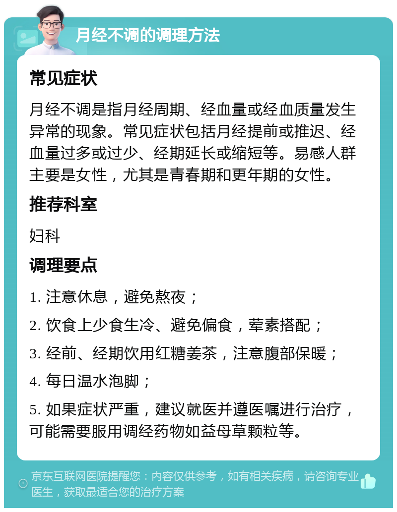 月经不调的调理方法 常见症状 月经不调是指月经周期、经血量或经血质量发生异常的现象。常见症状包括月经提前或推迟、经血量过多或过少、经期延长或缩短等。易感人群主要是女性，尤其是青春期和更年期的女性。 推荐科室 妇科 调理要点 1. 注意休息，避免熬夜； 2. 饮食上少食生冷、避免偏食，荤素搭配； 3. 经前、经期饮用红糖姜茶，注意腹部保暖； 4. 每日温水泡脚； 5. 如果症状严重，建议就医并遵医嘱进行治疗，可能需要服用调经药物如益母草颗粒等。