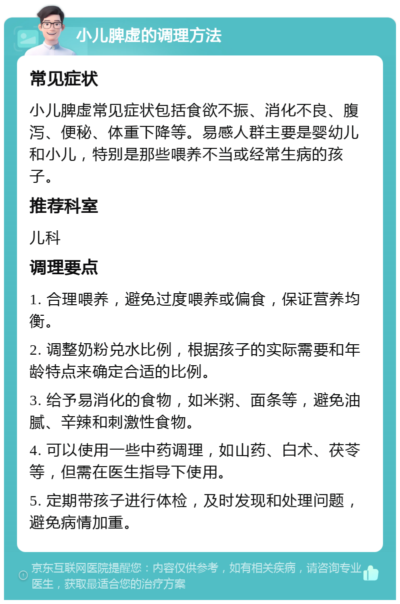 小儿脾虚的调理方法 常见症状 小儿脾虚常见症状包括食欲不振、消化不良、腹泻、便秘、体重下降等。易感人群主要是婴幼儿和小儿，特别是那些喂养不当或经常生病的孩子。 推荐科室 儿科 调理要点 1. 合理喂养，避免过度喂养或偏食，保证营养均衡。 2. 调整奶粉兑水比例，根据孩子的实际需要和年龄特点来确定合适的比例。 3. 给予易消化的食物，如米粥、面条等，避免油腻、辛辣和刺激性食物。 4. 可以使用一些中药调理，如山药、白术、茯苓等，但需在医生指导下使用。 5. 定期带孩子进行体检，及时发现和处理问题，避免病情加重。