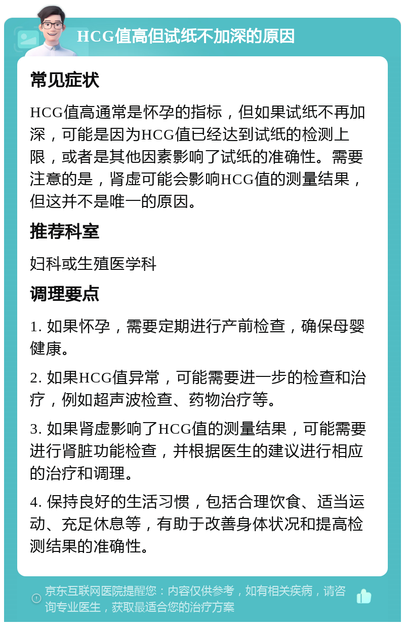 HCG值高但试纸不加深的原因 常见症状 HCG值高通常是怀孕的指标，但如果试纸不再加深，可能是因为HCG值已经达到试纸的检测上限，或者是其他因素影响了试纸的准确性。需要注意的是，肾虚可能会影响HCG值的测量结果，但这并不是唯一的原因。 推荐科室 妇科或生殖医学科 调理要点 1. 如果怀孕，需要定期进行产前检查，确保母婴健康。 2. 如果HCG值异常，可能需要进一步的检查和治疗，例如超声波检查、药物治疗等。 3. 如果肾虚影响了HCG值的测量结果，可能需要进行肾脏功能检查，并根据医生的建议进行相应的治疗和调理。 4. 保持良好的生活习惯，包括合理饮食、适当运动、充足休息等，有助于改善身体状况和提高检测结果的准确性。