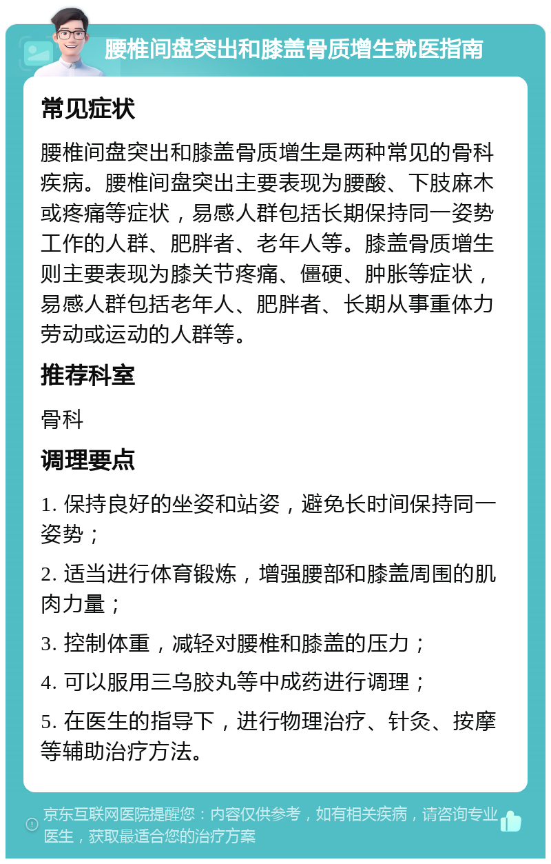 腰椎间盘突出和膝盖骨质增生就医指南 常见症状 腰椎间盘突出和膝盖骨质增生是两种常见的骨科疾病。腰椎间盘突出主要表现为腰酸、下肢麻木或疼痛等症状，易感人群包括长期保持同一姿势工作的人群、肥胖者、老年人等。膝盖骨质增生则主要表现为膝关节疼痛、僵硬、肿胀等症状，易感人群包括老年人、肥胖者、长期从事重体力劳动或运动的人群等。 推荐科室 骨科 调理要点 1. 保持良好的坐姿和站姿，避免长时间保持同一姿势； 2. 适当进行体育锻炼，增强腰部和膝盖周围的肌肉力量； 3. 控制体重，减轻对腰椎和膝盖的压力； 4. 可以服用三乌胶丸等中成药进行调理； 5. 在医生的指导下，进行物理治疗、针灸、按摩等辅助治疗方法。