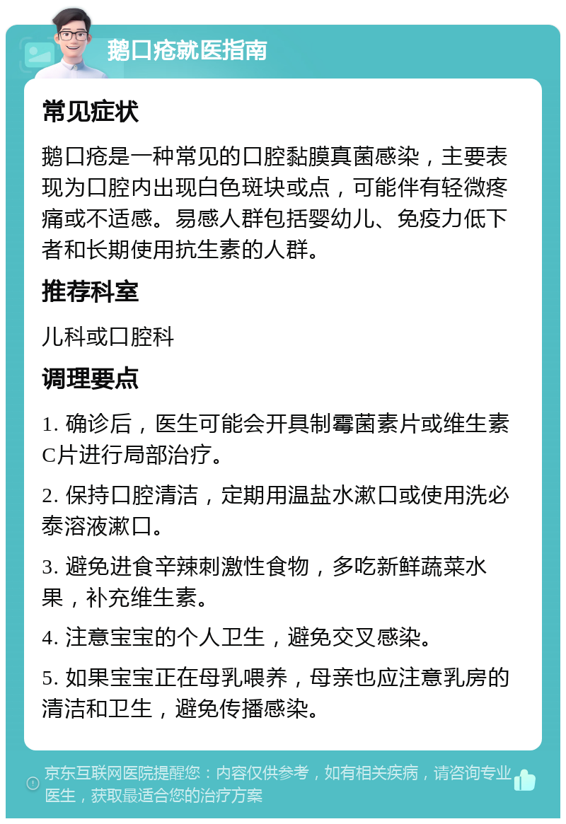 鹅口疮就医指南 常见症状 鹅口疮是一种常见的口腔黏膜真菌感染，主要表现为口腔内出现白色斑块或点，可能伴有轻微疼痛或不适感。易感人群包括婴幼儿、免疫力低下者和长期使用抗生素的人群。 推荐科室 儿科或口腔科 调理要点 1. 确诊后，医生可能会开具制霉菌素片或维生素C片进行局部治疗。 2. 保持口腔清洁，定期用温盐水漱口或使用洗必泰溶液漱口。 3. 避免进食辛辣刺激性食物，多吃新鲜蔬菜水果，补充维生素。 4. 注意宝宝的个人卫生，避免交叉感染。 5. 如果宝宝正在母乳喂养，母亲也应注意乳房的清洁和卫生，避免传播感染。