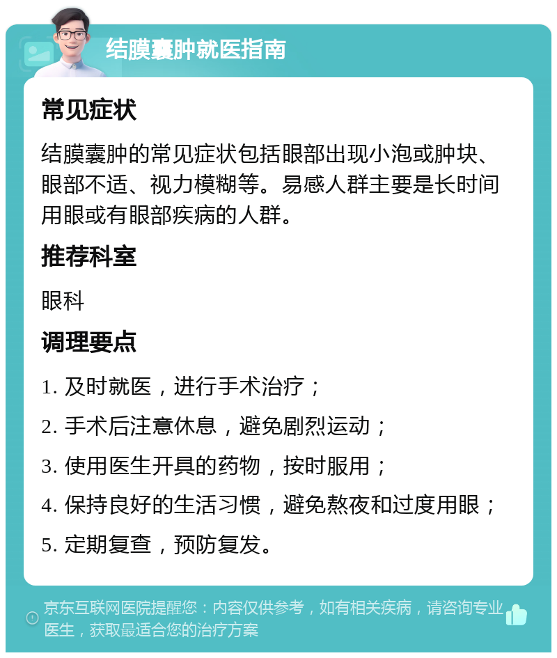 结膜囊肿就医指南 常见症状 结膜囊肿的常见症状包括眼部出现小泡或肿块、眼部不适、视力模糊等。易感人群主要是长时间用眼或有眼部疾病的人群。 推荐科室 眼科 调理要点 1. 及时就医，进行手术治疗； 2. 手术后注意休息，避免剧烈运动； 3. 使用医生开具的药物，按时服用； 4. 保持良好的生活习惯，避免熬夜和过度用眼； 5. 定期复查，预防复发。