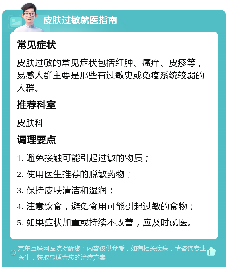 皮肤过敏就医指南 常见症状 皮肤过敏的常见症状包括红肿、瘙痒、皮疹等，易感人群主要是那些有过敏史或免疫系统较弱的人群。 推荐科室 皮肤科 调理要点 1. 避免接触可能引起过敏的物质； 2. 使用医生推荐的脱敏药物； 3. 保持皮肤清洁和湿润； 4. 注意饮食，避免食用可能引起过敏的食物； 5. 如果症状加重或持续不改善，应及时就医。