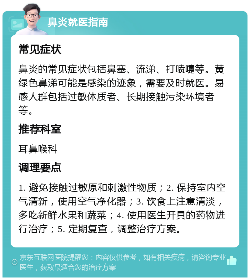 鼻炎就医指南 常见症状 鼻炎的常见症状包括鼻塞、流涕、打喷嚏等。黄绿色鼻涕可能是感染的迹象，需要及时就医。易感人群包括过敏体质者、长期接触污染环境者等。 推荐科室 耳鼻喉科 调理要点 1. 避免接触过敏原和刺激性物质；2. 保持室内空气清新，使用空气净化器；3. 饮食上注意清淡，多吃新鲜水果和蔬菜；4. 使用医生开具的药物进行治疗；5. 定期复查，调整治疗方案。