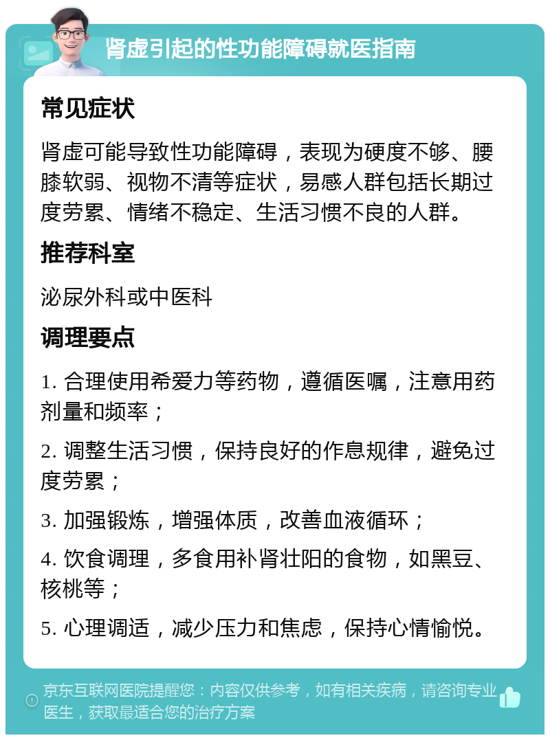 肾虚引起的性功能障碍就医指南 常见症状 肾虚可能导致性功能障碍，表现为硬度不够、腰膝软弱、视物不清等症状，易感人群包括长期过度劳累、情绪不稳定、生活习惯不良的人群。 推荐科室 泌尿外科或中医科 调理要点 1. 合理使用希爱力等药物，遵循医嘱，注意用药剂量和频率； 2. 调整生活习惯，保持良好的作息规律，避免过度劳累； 3. 加强锻炼，增强体质，改善血液循环； 4. 饮食调理，多食用补肾壮阳的食物，如黑豆、核桃等； 5. 心理调适，减少压力和焦虑，保持心情愉悦。