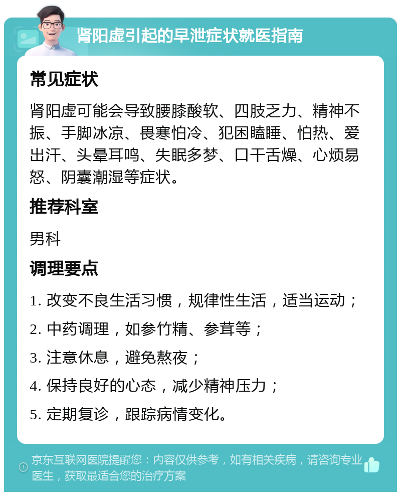 肾阳虚引起的早泄症状就医指南 常见症状 肾阳虚可能会导致腰膝酸软、四肢乏力、精神不振、手脚冰凉、畏寒怕冷、犯困瞌睡、怕热、爱出汗、头晕耳鸣、失眠多梦、口干舌燥、心烦易怒、阴囊潮湿等症状。 推荐科室 男科 调理要点 1. 改变不良生活习惯，规律性生活，适当运动； 2. 中药调理，如参竹精、参茸等； 3. 注意休息，避免熬夜； 4. 保持良好的心态，减少精神压力； 5. 定期复诊，跟踪病情变化。