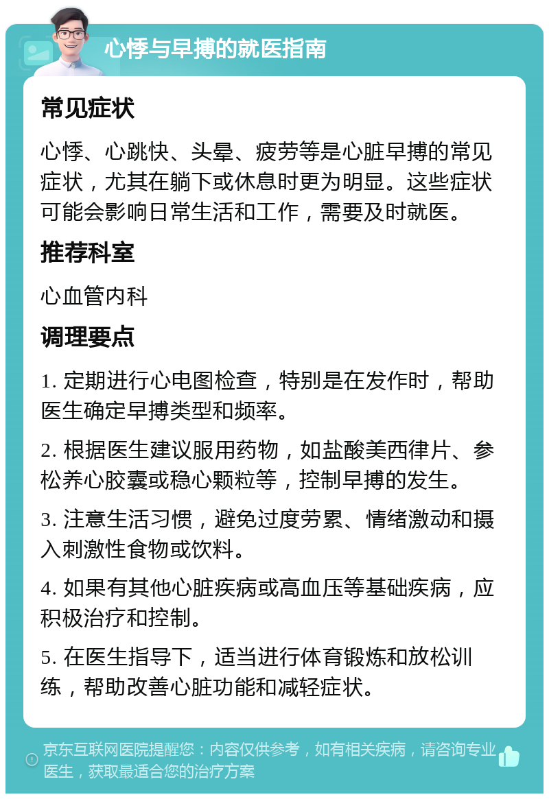 心悸与早搏的就医指南 常见症状 心悸、心跳快、头晕、疲劳等是心脏早搏的常见症状，尤其在躺下或休息时更为明显。这些症状可能会影响日常生活和工作，需要及时就医。 推荐科室 心血管内科 调理要点 1. 定期进行心电图检查，特别是在发作时，帮助医生确定早搏类型和频率。 2. 根据医生建议服用药物，如盐酸美西律片、参松养心胶囊或稳心颗粒等，控制早搏的发生。 3. 注意生活习惯，避免过度劳累、情绪激动和摄入刺激性食物或饮料。 4. 如果有其他心脏疾病或高血压等基础疾病，应积极治疗和控制。 5. 在医生指导下，适当进行体育锻炼和放松训练，帮助改善心脏功能和减轻症状。