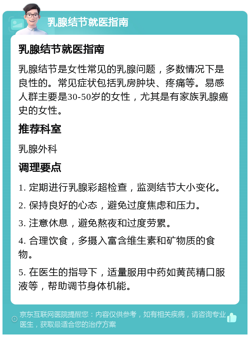 乳腺结节就医指南 乳腺结节就医指南 乳腺结节是女性常见的乳腺问题，多数情况下是良性的。常见症状包括乳房肿块、疼痛等。易感人群主要是30-50岁的女性，尤其是有家族乳腺癌史的女性。 推荐科室 乳腺外科 调理要点 1. 定期进行乳腺彩超检查，监测结节大小变化。 2. 保持良好的心态，避免过度焦虑和压力。 3. 注意休息，避免熬夜和过度劳累。 4. 合理饮食，多摄入富含维生素和矿物质的食物。 5. 在医生的指导下，适量服用中药如黄芪精口服液等，帮助调节身体机能。