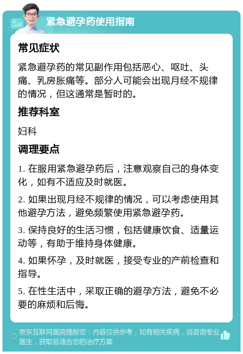 紧急避孕药使用指南 常见症状 紧急避孕药的常见副作用包括恶心、呕吐、头痛、乳房胀痛等。部分人可能会出现月经不规律的情况，但这通常是暂时的。 推荐科室 妇科 调理要点 1. 在服用紧急避孕药后，注意观察自己的身体变化，如有不适应及时就医。 2. 如果出现月经不规律的情况，可以考虑使用其他避孕方法，避免频繁使用紧急避孕药。 3. 保持良好的生活习惯，包括健康饮食、适量运动等，有助于维持身体健康。 4. 如果怀孕，及时就医，接受专业的产前检查和指导。 5. 在性生活中，采取正确的避孕方法，避免不必要的麻烦和后悔。