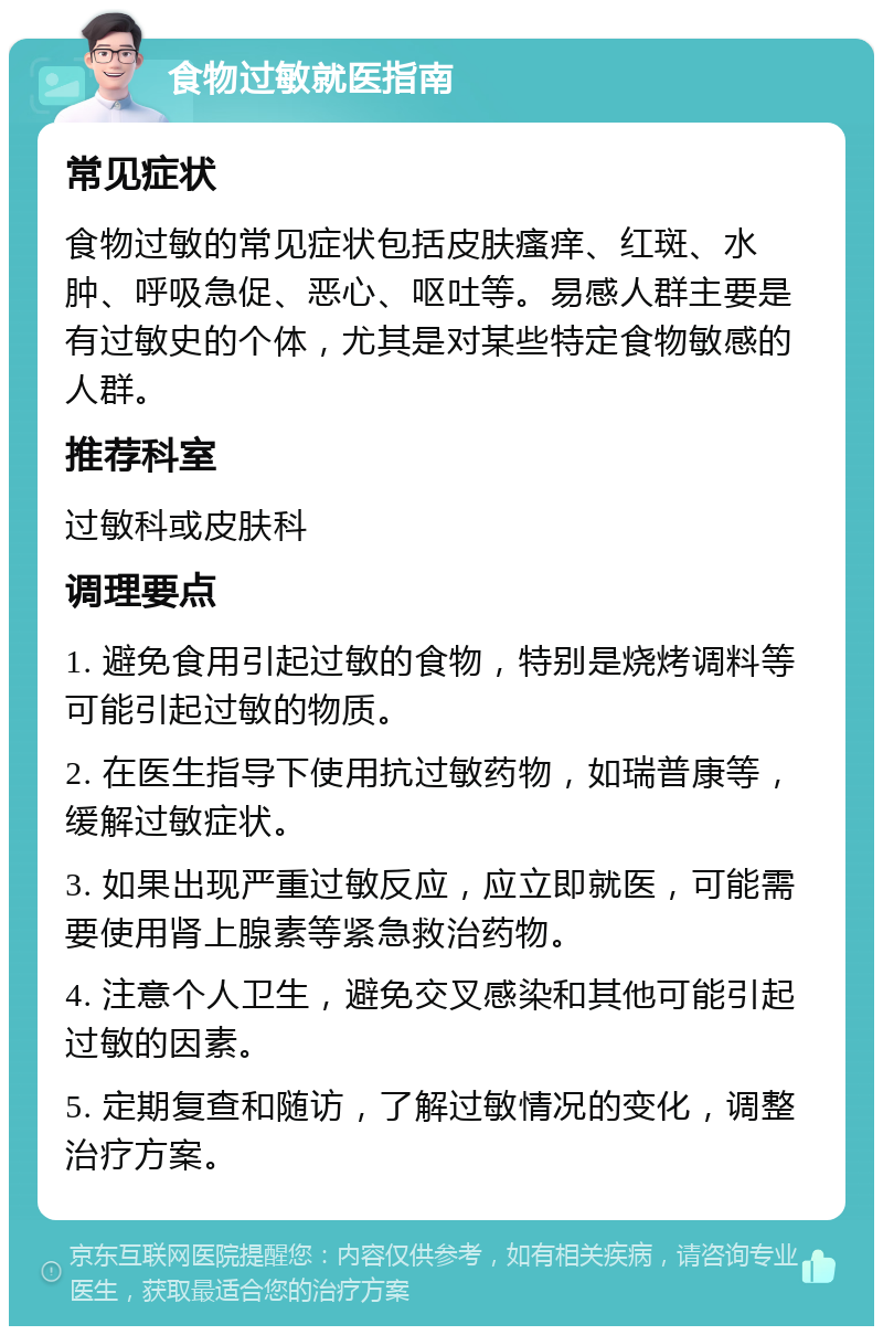 食物过敏就医指南 常见症状 食物过敏的常见症状包括皮肤瘙痒、红斑、水肿、呼吸急促、恶心、呕吐等。易感人群主要是有过敏史的个体，尤其是对某些特定食物敏感的人群。 推荐科室 过敏科或皮肤科 调理要点 1. 避免食用引起过敏的食物，特别是烧烤调料等可能引起过敏的物质。 2. 在医生指导下使用抗过敏药物，如瑞普康等，缓解过敏症状。 3. 如果出现严重过敏反应，应立即就医，可能需要使用肾上腺素等紧急救治药物。 4. 注意个人卫生，避免交叉感染和其他可能引起过敏的因素。 5. 定期复查和随访，了解过敏情况的变化，调整治疗方案。