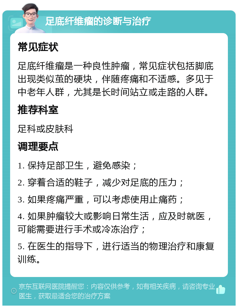 足底纤维瘤的诊断与治疗 常见症状 足底纤维瘤是一种良性肿瘤，常见症状包括脚底出现类似茧的硬块，伴随疼痛和不适感。多见于中老年人群，尤其是长时间站立或走路的人群。 推荐科室 足科或皮肤科 调理要点 1. 保持足部卫生，避免感染； 2. 穿着合适的鞋子，减少对足底的压力； 3. 如果疼痛严重，可以考虑使用止痛药； 4. 如果肿瘤较大或影响日常生活，应及时就医，可能需要进行手术或冷冻治疗； 5. 在医生的指导下，进行适当的物理治疗和康复训练。