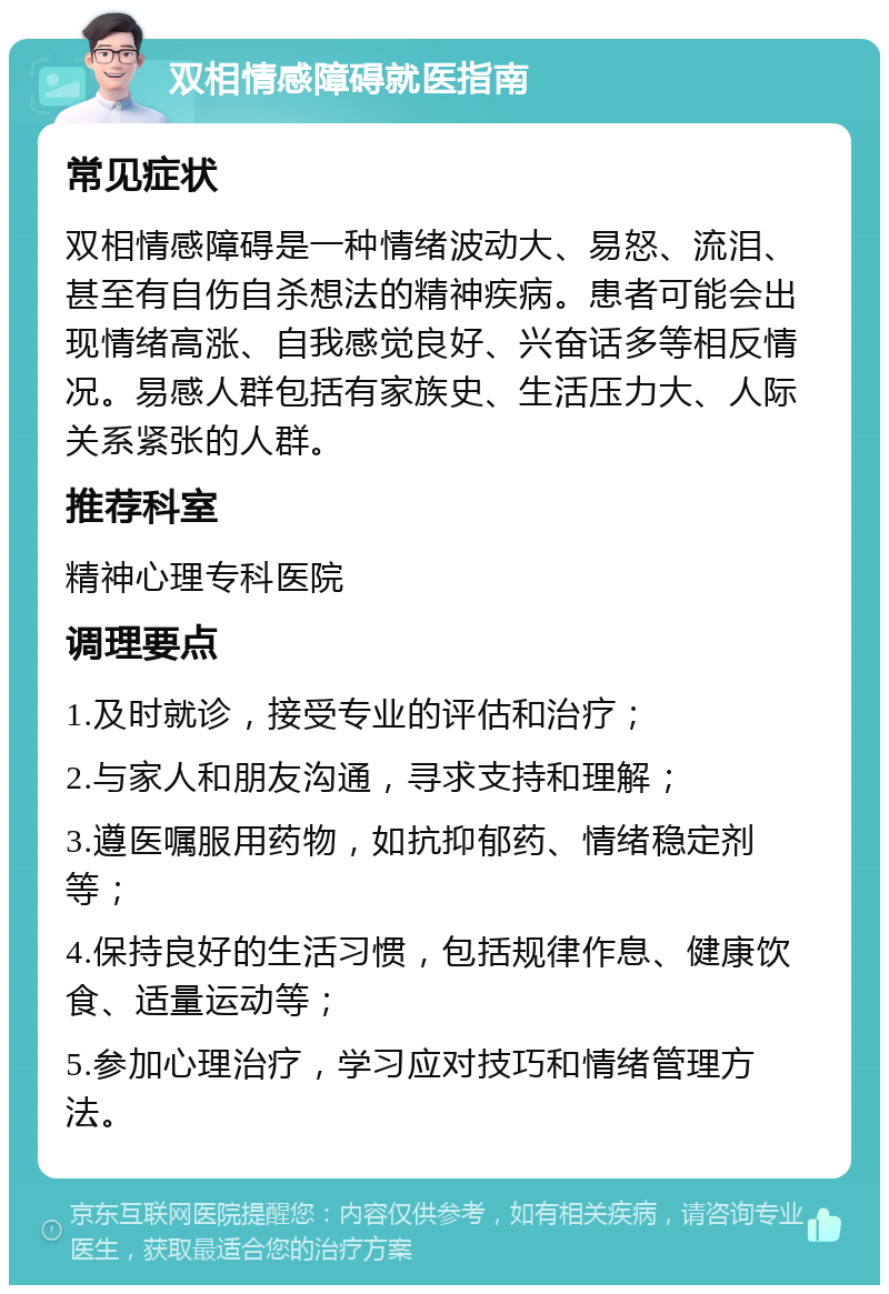 双相情感障碍就医指南 常见症状 双相情感障碍是一种情绪波动大、易怒、流泪、甚至有自伤自杀想法的精神疾病。患者可能会出现情绪高涨、自我感觉良好、兴奋话多等相反情况。易感人群包括有家族史、生活压力大、人际关系紧张的人群。 推荐科室 精神心理专科医院 调理要点 1.及时就诊，接受专业的评估和治疗； 2.与家人和朋友沟通，寻求支持和理解； 3.遵医嘱服用药物，如抗抑郁药、情绪稳定剂等； 4.保持良好的生活习惯，包括规律作息、健康饮食、适量运动等； 5.参加心理治疗，学习应对技巧和情绪管理方法。