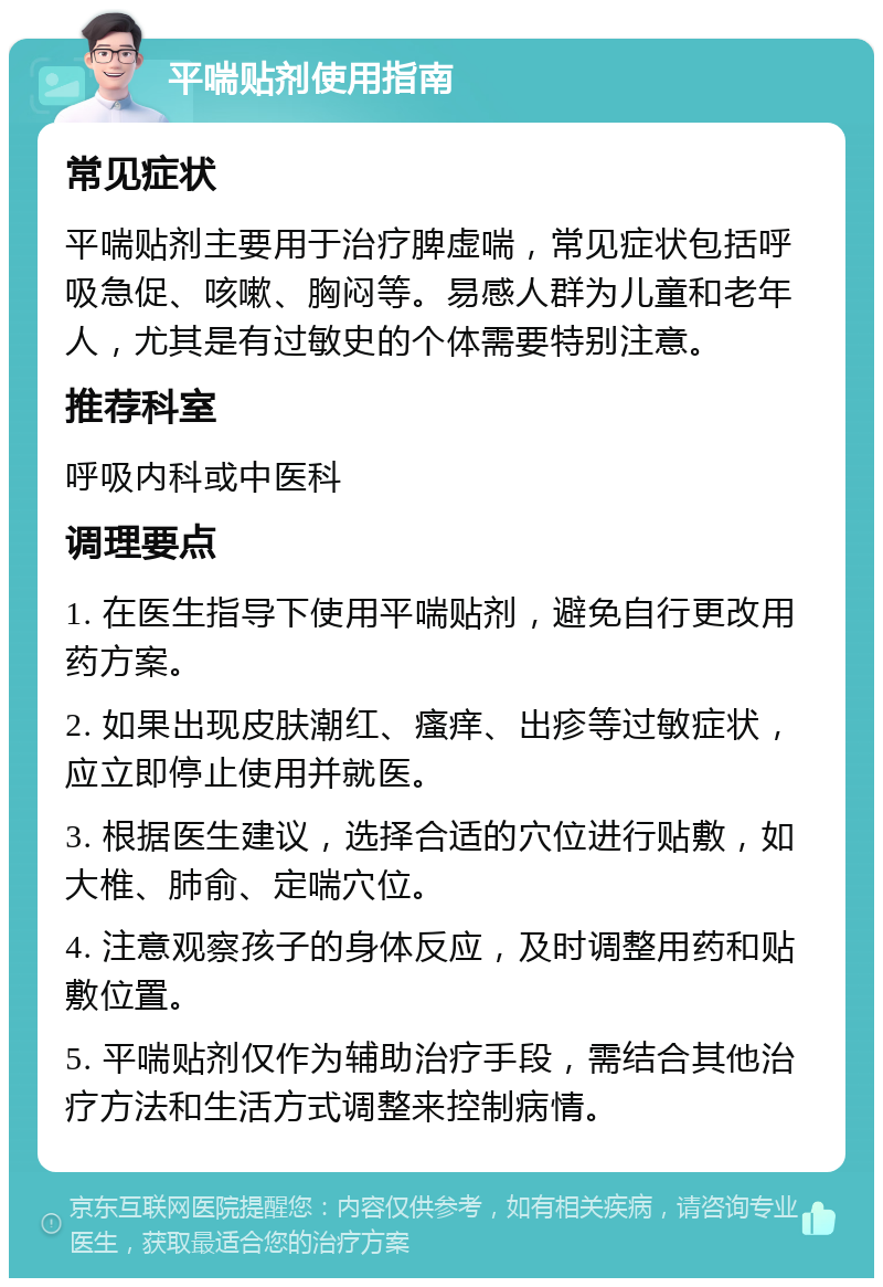 平喘贴剂使用指南 常见症状 平喘贴剂主要用于治疗脾虚喘，常见症状包括呼吸急促、咳嗽、胸闷等。易感人群为儿童和老年人，尤其是有过敏史的个体需要特别注意。 推荐科室 呼吸内科或中医科 调理要点 1. 在医生指导下使用平喘贴剂，避免自行更改用药方案。 2. 如果出现皮肤潮红、瘙痒、出疹等过敏症状，应立即停止使用并就医。 3. 根据医生建议，选择合适的穴位进行贴敷，如大椎、肺俞、定喘穴位。 4. 注意观察孩子的身体反应，及时调整用药和贴敷位置。 5. 平喘贴剂仅作为辅助治疗手段，需结合其他治疗方法和生活方式调整来控制病情。