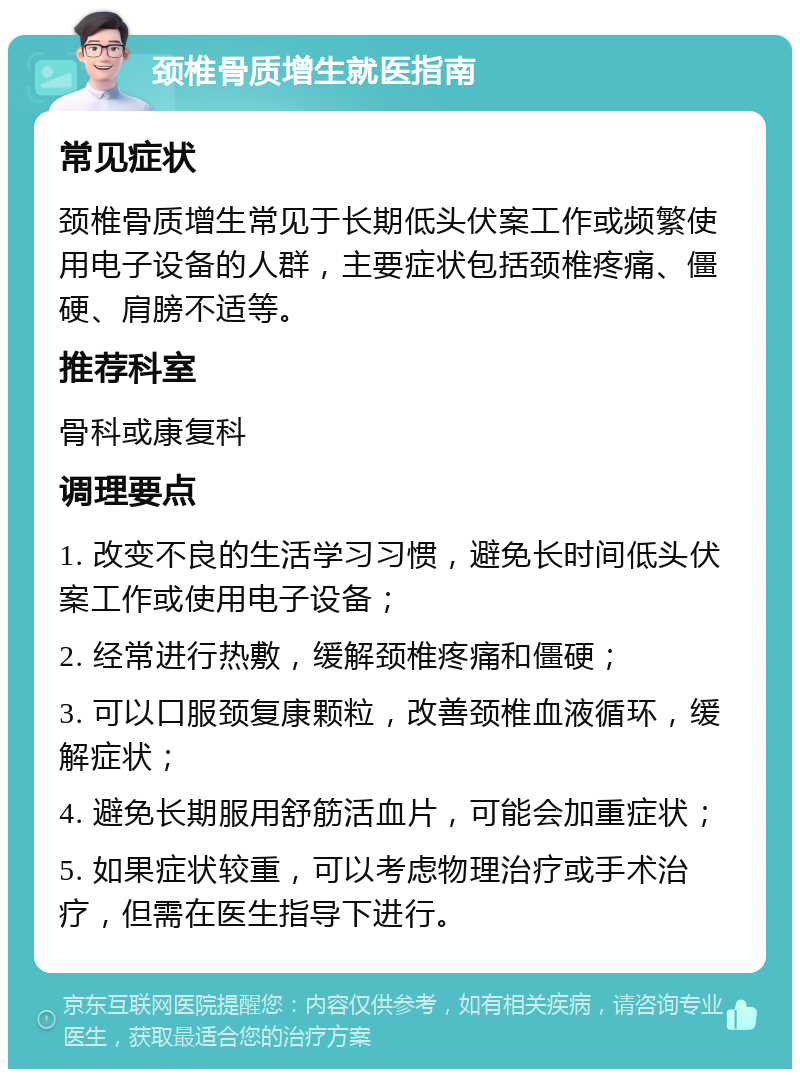 颈椎骨质增生就医指南 常见症状 颈椎骨质增生常见于长期低头伏案工作或频繁使用电子设备的人群，主要症状包括颈椎疼痛、僵硬、肩膀不适等。 推荐科室 骨科或康复科 调理要点 1. 改变不良的生活学习习惯，避免长时间低头伏案工作或使用电子设备； 2. 经常进行热敷，缓解颈椎疼痛和僵硬； 3. 可以口服颈复康颗粒，改善颈椎血液循环，缓解症状； 4. 避免长期服用舒筋活血片，可能会加重症状； 5. 如果症状较重，可以考虑物理治疗或手术治疗，但需在医生指导下进行。