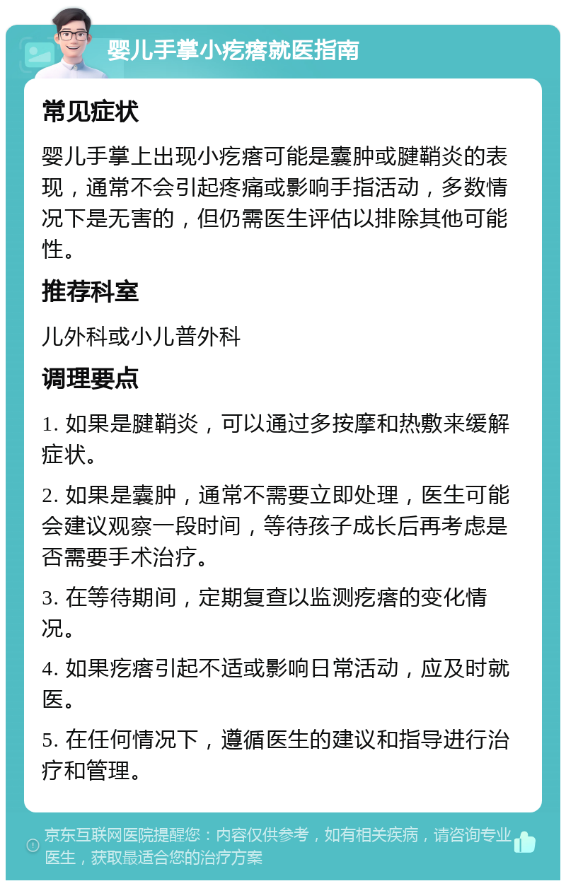 婴儿手掌小疙瘩就医指南 常见症状 婴儿手掌上出现小疙瘩可能是囊肿或腱鞘炎的表现，通常不会引起疼痛或影响手指活动，多数情况下是无害的，但仍需医生评估以排除其他可能性。 推荐科室 儿外科或小儿普外科 调理要点 1. 如果是腱鞘炎，可以通过多按摩和热敷来缓解症状。 2. 如果是囊肿，通常不需要立即处理，医生可能会建议观察一段时间，等待孩子成长后再考虑是否需要手术治疗。 3. 在等待期间，定期复查以监测疙瘩的变化情况。 4. 如果疙瘩引起不适或影响日常活动，应及时就医。 5. 在任何情况下，遵循医生的建议和指导进行治疗和管理。