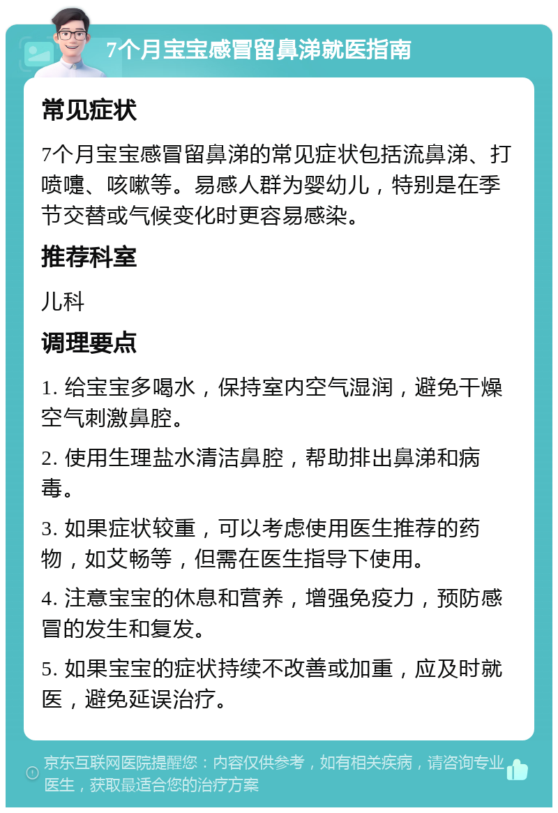 7个月宝宝感冒留鼻涕就医指南 常见症状 7个月宝宝感冒留鼻涕的常见症状包括流鼻涕、打喷嚏、咳嗽等。易感人群为婴幼儿，特别是在季节交替或气候变化时更容易感染。 推荐科室 儿科 调理要点 1. 给宝宝多喝水，保持室内空气湿润，避免干燥空气刺激鼻腔。 2. 使用生理盐水清洁鼻腔，帮助排出鼻涕和病毒。 3. 如果症状较重，可以考虑使用医生推荐的药物，如艾畅等，但需在医生指导下使用。 4. 注意宝宝的休息和营养，增强免疫力，预防感冒的发生和复发。 5. 如果宝宝的症状持续不改善或加重，应及时就医，避免延误治疗。