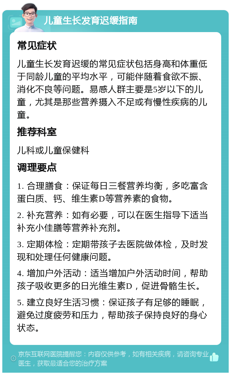 儿童生长发育迟缓指南 常见症状 儿童生长发育迟缓的常见症状包括身高和体重低于同龄儿童的平均水平，可能伴随着食欲不振、消化不良等问题。易感人群主要是5岁以下的儿童，尤其是那些营养摄入不足或有慢性疾病的儿童。 推荐科室 儿科或儿童保健科 调理要点 1. 合理膳食：保证每日三餐营养均衡，多吃富含蛋白质、钙、维生素D等营养素的食物。 2. 补充营养：如有必要，可以在医生指导下适当补充小佳膳等营养补充剂。 3. 定期体检：定期带孩子去医院做体检，及时发现和处理任何健康问题。 4. 增加户外活动：适当增加户外活动时间，帮助孩子吸收更多的日光维生素D，促进骨骼生长。 5. 建立良好生活习惯：保证孩子有足够的睡眠，避免过度疲劳和压力，帮助孩子保持良好的身心状态。