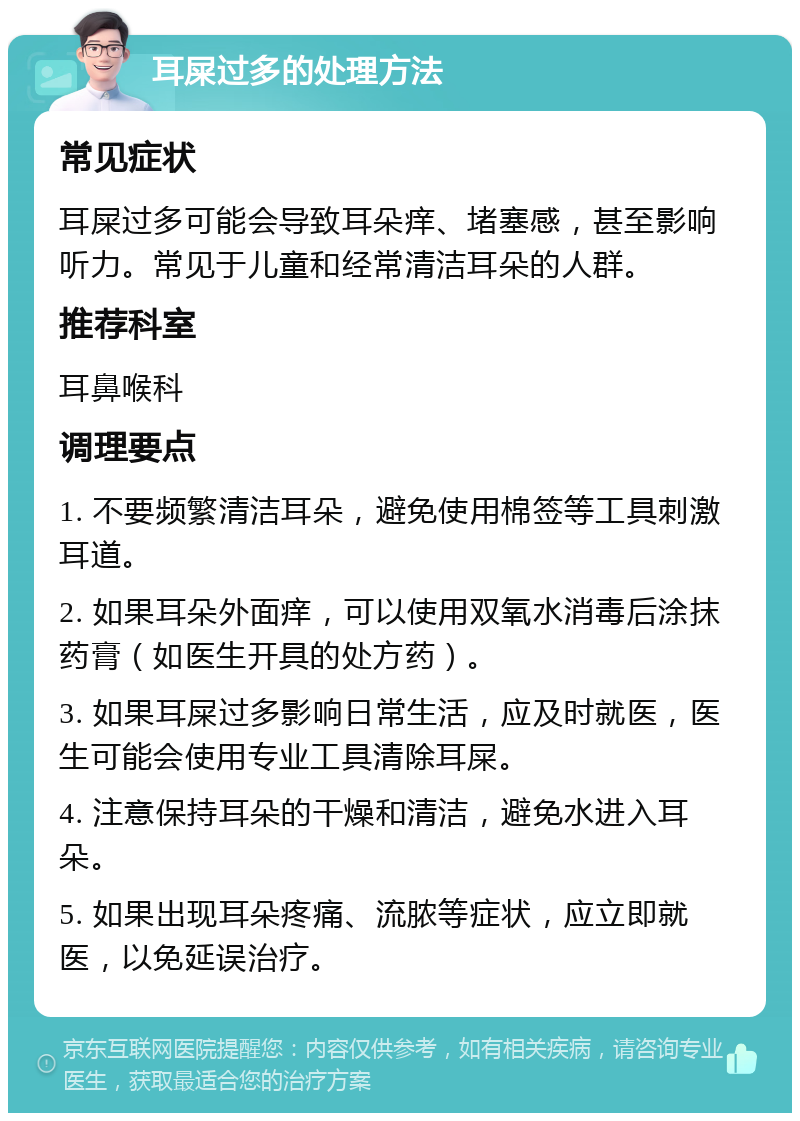 耳屎过多的处理方法 常见症状 耳屎过多可能会导致耳朵痒、堵塞感，甚至影响听力。常见于儿童和经常清洁耳朵的人群。 推荐科室 耳鼻喉科 调理要点 1. 不要频繁清洁耳朵，避免使用棉签等工具刺激耳道。 2. 如果耳朵外面痒，可以使用双氧水消毒后涂抹药膏（如医生开具的处方药）。 3. 如果耳屎过多影响日常生活，应及时就医，医生可能会使用专业工具清除耳屎。 4. 注意保持耳朵的干燥和清洁，避免水进入耳朵。 5. 如果出现耳朵疼痛、流脓等症状，应立即就医，以免延误治疗。