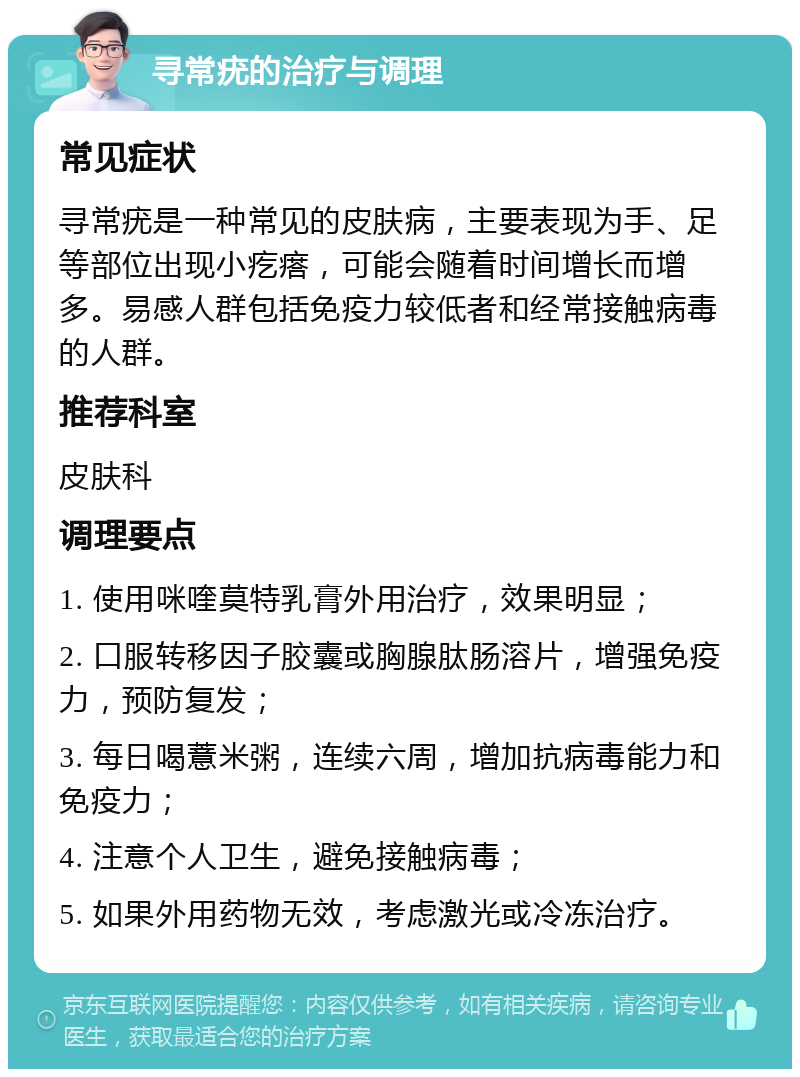 寻常疣的治疗与调理 常见症状 寻常疣是一种常见的皮肤病，主要表现为手、足等部位出现小疙瘩，可能会随着时间增长而增多。易感人群包括免疫力较低者和经常接触病毒的人群。 推荐科室 皮肤科 调理要点 1. 使用咪喹莫特乳膏外用治疗，效果明显； 2. 口服转移因子胶囊或胸腺肽肠溶片，增强免疫力，预防复发； 3. 每日喝薏米粥，连续六周，增加抗病毒能力和免疫力； 4. 注意个人卫生，避免接触病毒； 5. 如果外用药物无效，考虑激光或冷冻治疗。