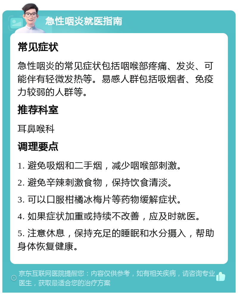 急性咽炎就医指南 常见症状 急性咽炎的常见症状包括咽喉部疼痛、发炎、可能伴有轻微发热等。易感人群包括吸烟者、免疫力较弱的人群等。 推荐科室 耳鼻喉科 调理要点 1. 避免吸烟和二手烟，减少咽喉部刺激。 2. 避免辛辣刺激食物，保持饮食清淡。 3. 可以口服柑橘冰梅片等药物缓解症状。 4. 如果症状加重或持续不改善，应及时就医。 5. 注意休息，保持充足的睡眠和水分摄入，帮助身体恢复健康。