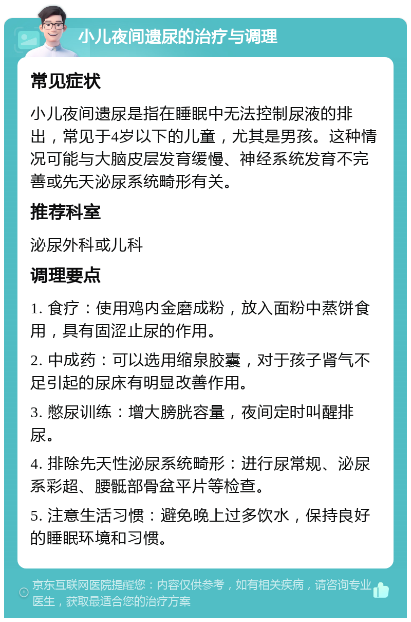 小儿夜间遗尿的治疗与调理 常见症状 小儿夜间遗尿是指在睡眠中无法控制尿液的排出，常见于4岁以下的儿童，尤其是男孩。这种情况可能与大脑皮层发育缓慢、神经系统发育不完善或先天泌尿系统畸形有关。 推荐科室 泌尿外科或儿科 调理要点 1. 食疗：使用鸡内金磨成粉，放入面粉中蒸饼食用，具有固涩止尿的作用。 2. 中成药：可以选用缩泉胶囊，对于孩子肾气不足引起的尿床有明显改善作用。 3. 憋尿训练：增大膀胱容量，夜间定时叫醒排尿。 4. 排除先天性泌尿系统畸形：进行尿常规、泌尿系彩超、腰骶部骨盆平片等检查。 5. 注意生活习惯：避免晚上过多饮水，保持良好的睡眠环境和习惯。