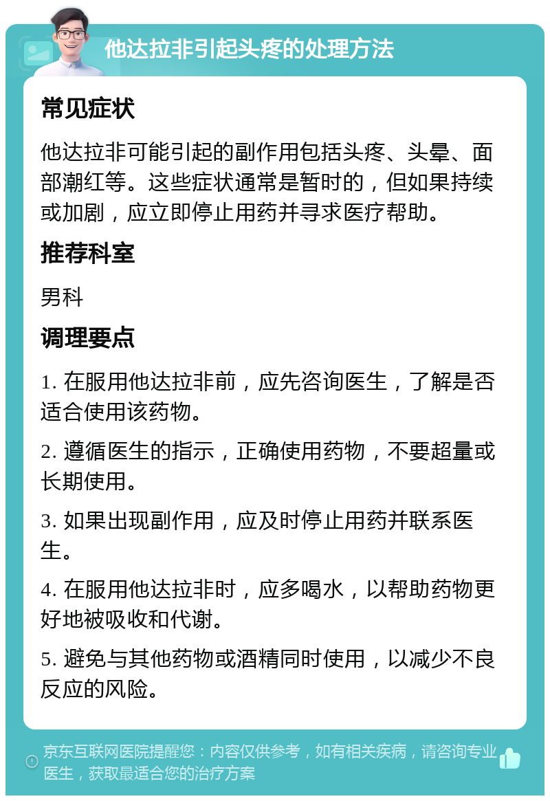 他达拉非引起头疼的处理方法 常见症状 他达拉非可能引起的副作用包括头疼、头晕、面部潮红等。这些症状通常是暂时的，但如果持续或加剧，应立即停止用药并寻求医疗帮助。 推荐科室 男科 调理要点 1. 在服用他达拉非前，应先咨询医生，了解是否适合使用该药物。 2. 遵循医生的指示，正确使用药物，不要超量或长期使用。 3. 如果出现副作用，应及时停止用药并联系医生。 4. 在服用他达拉非时，应多喝水，以帮助药物更好地被吸收和代谢。 5. 避免与其他药物或酒精同时使用，以减少不良反应的风险。