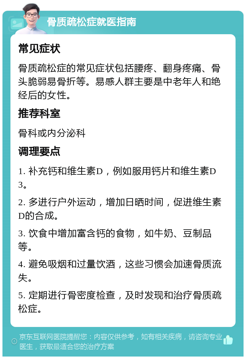 骨质疏松症就医指南 常见症状 骨质疏松症的常见症状包括腰疼、翻身疼痛、骨头脆弱易骨折等。易感人群主要是中老年人和绝经后的女性。 推荐科室 骨科或内分泌科 调理要点 1. 补充钙和维生素D，例如服用钙片和维生素D3。 2. 多进行户外运动，增加日晒时间，促进维生素D的合成。 3. 饮食中增加富含钙的食物，如牛奶、豆制品等。 4. 避免吸烟和过量饮酒，这些习惯会加速骨质流失。 5. 定期进行骨密度检查，及时发现和治疗骨质疏松症。