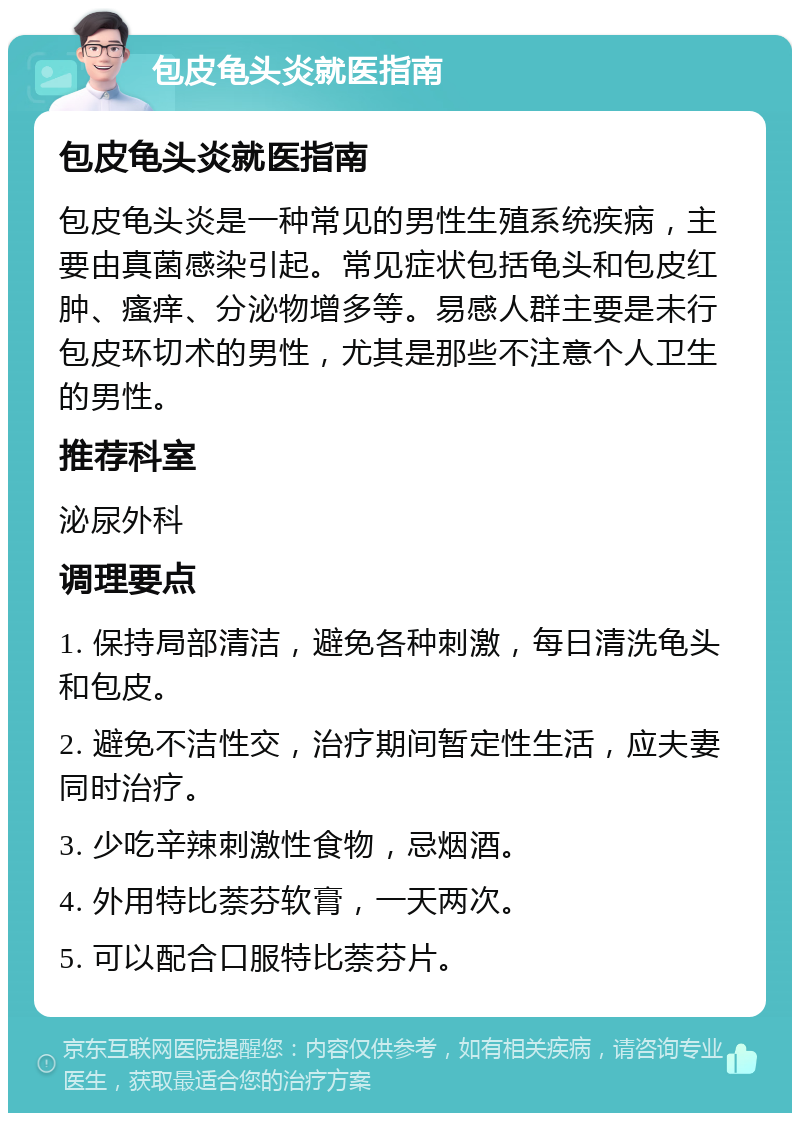 包皮龟头炎就医指南 包皮龟头炎就医指南 包皮龟头炎是一种常见的男性生殖系统疾病，主要由真菌感染引起。常见症状包括龟头和包皮红肿、瘙痒、分泌物增多等。易感人群主要是未行包皮环切术的男性，尤其是那些不注意个人卫生的男性。 推荐科室 泌尿外科 调理要点 1. 保持局部清洁，避免各种刺激，每日清洗龟头和包皮。 2. 避免不洁性交，治疗期间暂定性生活，应夫妻同时治疗。 3. 少吃辛辣刺激性食物，忌烟酒。 4. 外用特比萘芬软膏，一天两次。 5. 可以配合口服特比萘芬片。