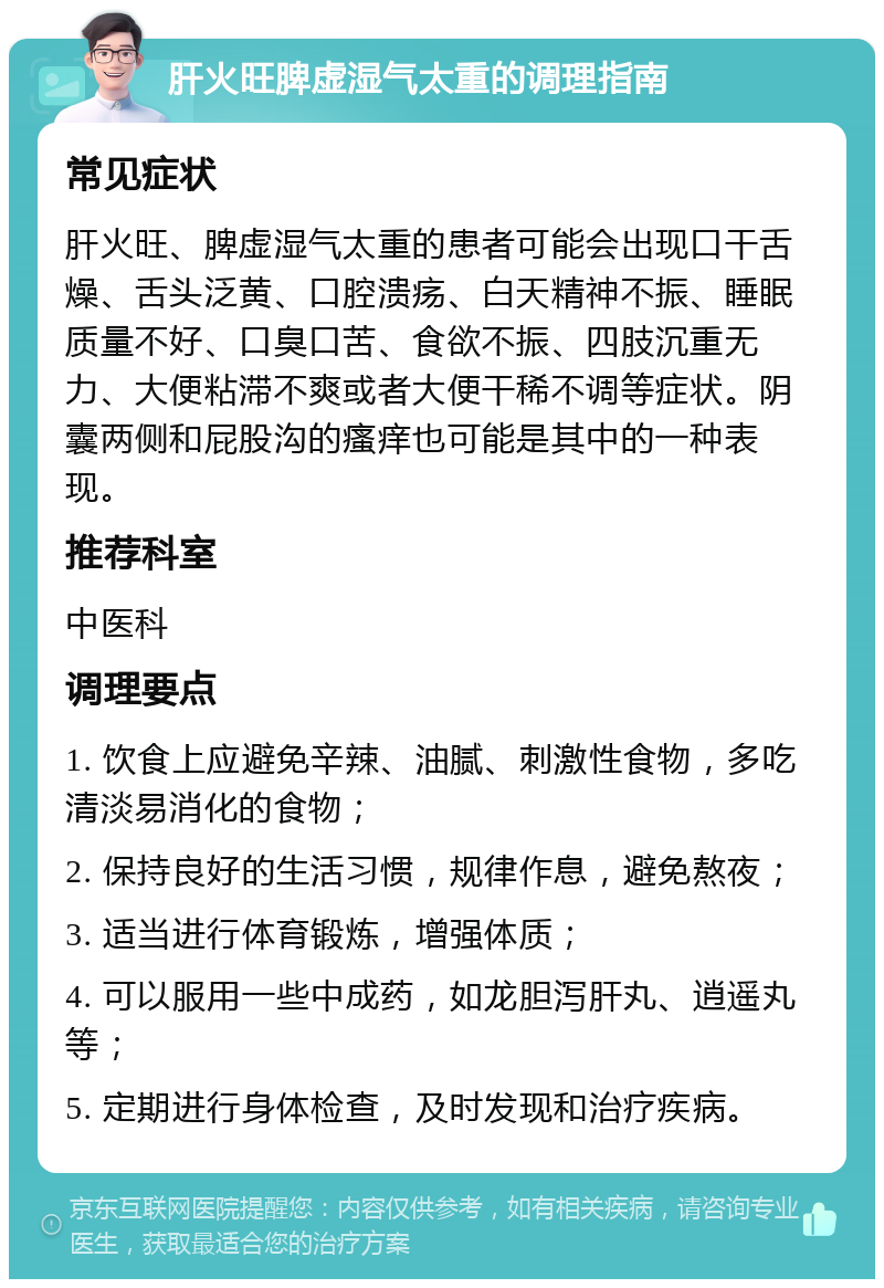 肝火旺脾虚湿气太重的调理指南 常见症状 肝火旺、脾虚湿气太重的患者可能会出现口干舌燥、舌头泛黄、口腔溃疡、白天精神不振、睡眠质量不好、口臭口苦、食欲不振、四肢沉重无力、大便粘滞不爽或者大便干稀不调等症状。阴囊两侧和屁股沟的瘙痒也可能是其中的一种表现。 推荐科室 中医科 调理要点 1. 饮食上应避免辛辣、油腻、刺激性食物，多吃清淡易消化的食物； 2. 保持良好的生活习惯，规律作息，避免熬夜； 3. 适当进行体育锻炼，增强体质； 4. 可以服用一些中成药，如龙胆泻肝丸、逍遥丸等； 5. 定期进行身体检查，及时发现和治疗疾病。