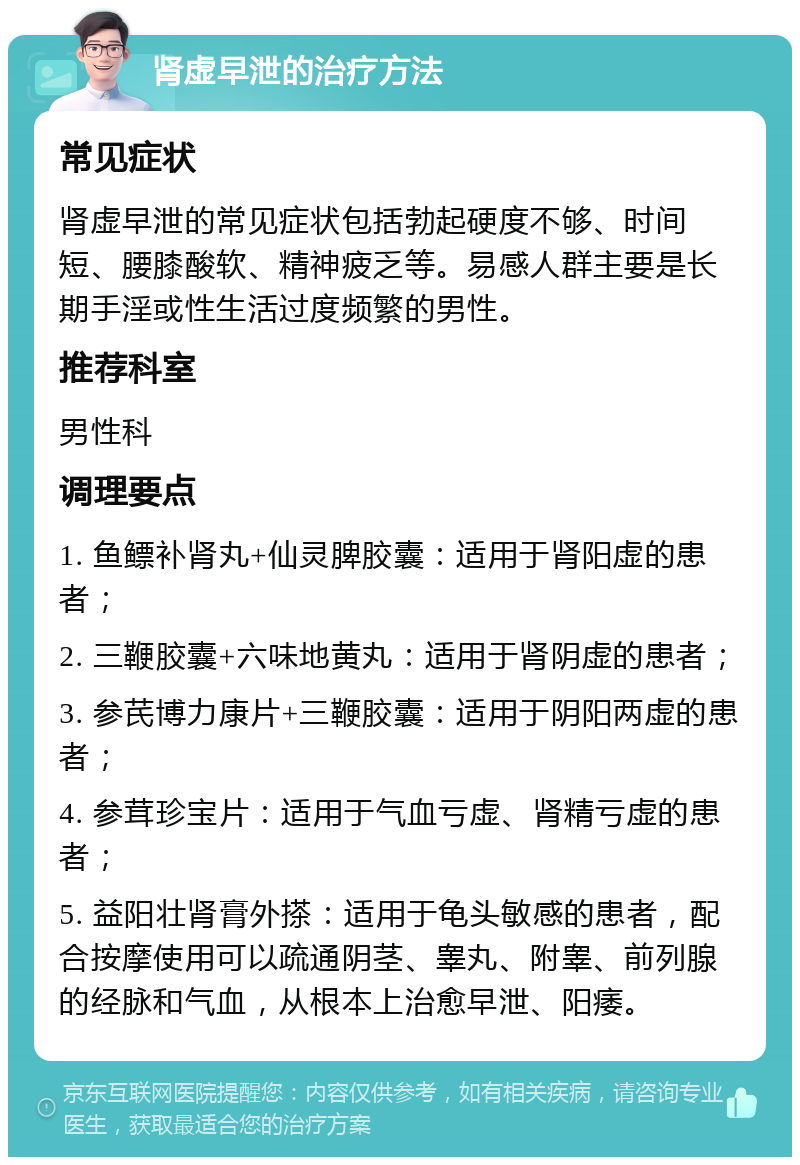 肾虚早泄的治疗方法 常见症状 肾虚早泄的常见症状包括勃起硬度不够、时间短、腰膝酸软、精神疲乏等。易感人群主要是长期手淫或性生活过度频繁的男性。 推荐科室 男性科 调理要点 1. 鱼鳔补肾丸+仙灵脾胶囊：适用于肾阳虚的患者； 2. 三鞭胶囊+六味地黄丸：适用于肾阴虚的患者； 3. 参芪博力康片+三鞭胶囊：适用于阴阳两虚的患者； 4. 参茸珍宝片：适用于气血亏虚、肾精亏虚的患者； 5. 益阳壮肾膏外搽：适用于龟头敏感的患者，配合按摩使用可以疏通阴茎、睾丸、附睾、前列腺的经脉和气血，从根本上治愈早泄、阳痿。